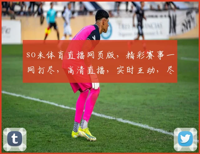 so米体育直播网页版，精彩赛事一网打尽，高清直播，实时互动，尽享运动激情，三重福利等你来