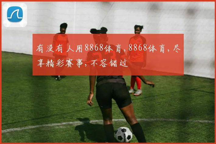 有没有人用8868体育,8868体育,尽享精彩赛事,不容错过
