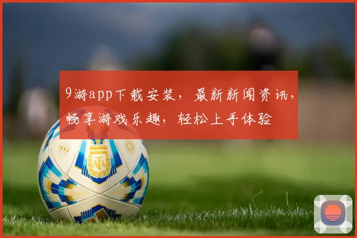 9游app下载安装，最新新闻资讯，畅享游戏乐趣，轻松上手体验