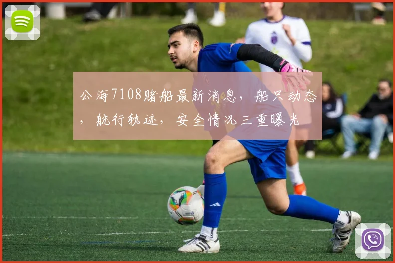 公海7108赌船最新消息，船只动态，航行轨迹，安全情况三重曝光