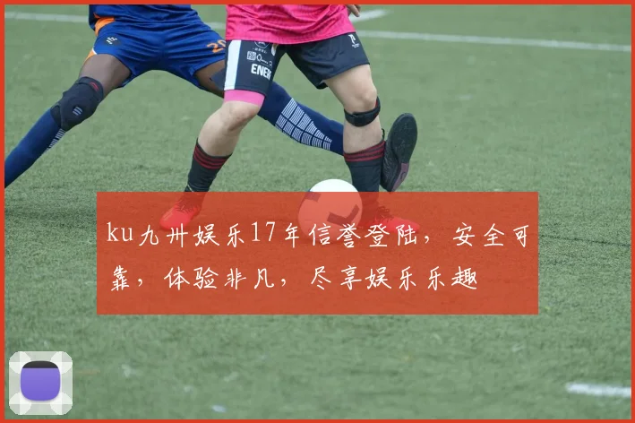 ku九卅娱乐17年信誉登陆，安全可靠，体验非凡，尽享娱乐乐趣